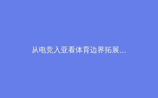 从电竞入亚看体育边界拓展：传统体育与数字竞技的融合与挑战 - 2