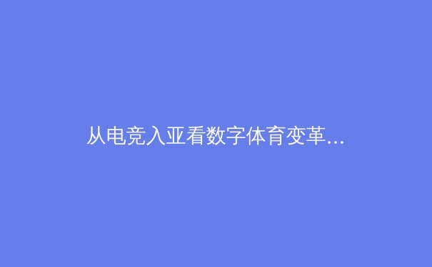 从电竞入亚看数字体育变革：虚拟竞技如何重塑现代体育产业格局 - 3