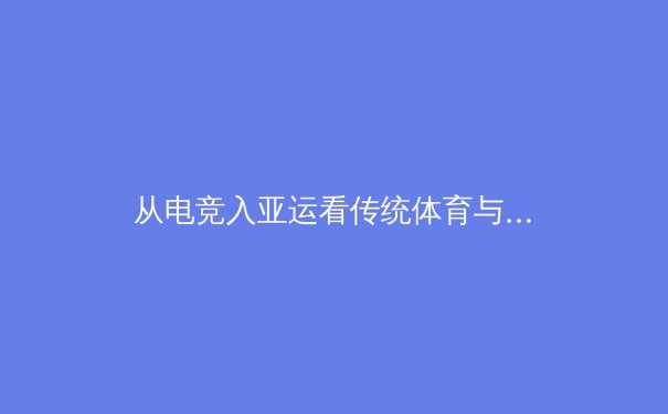 从电竞入亚运看传统体育与数字体育的融合与未来