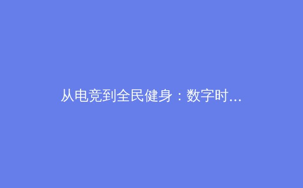 从电竞到全民健身：数字时代体育产业的破圈与融合 - 2