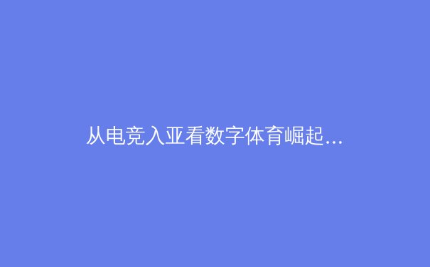 从电竞入亚看数字体育崛起：虚拟与现实交织的竞技新纪元