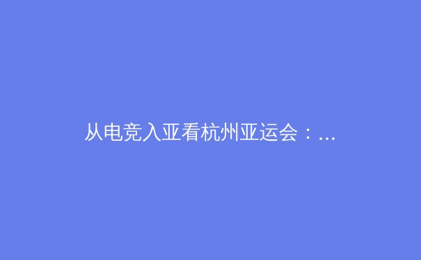 从电竞入亚看杭州亚运会：传统体育与数字体育的融合与挑战 - 4