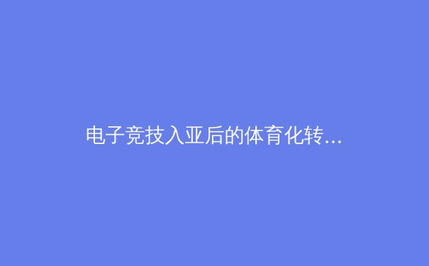 电子竞技入亚后的体育化转型：从娱乐现象到专业体育体系的构建之路 - 2
