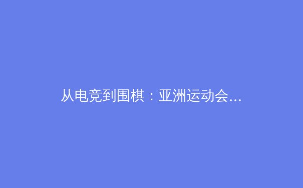 从电竞到围棋：亚洲运动会的数字体育革命与传统智慧融合 - 2