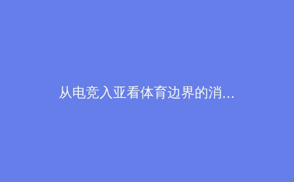 从电竞入亚看体育边界的消融：传统体育与虚拟竞技的融合革命 - 3